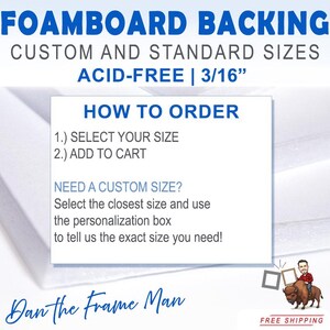 May include: White foam board backing for framing, available in custom and standard sizes. The text reads "Foamboard Backing, Custom and Standard Sizes, Acid-Free | 3/16", "How to Order", "1.) Select Your Size", "2.) Add to Cart", "Need a Custom Size? Select the closest size and use the personalization box to tell us the exact size you need!" and "Dan the Frame Man".