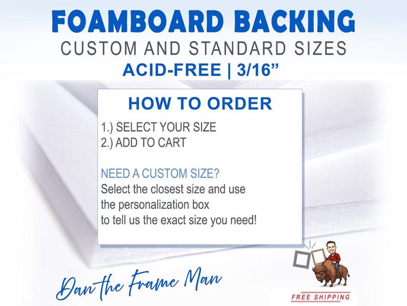 May include: White foam board backing for framing, available in custom and standard sizes. The text reads "Foamboard Backing, Custom and Standard Sizes, Acid-Free | 3/16", "How to Order", "1.) Select Your Size", "2.) Add to Cart", "Need a Custom Size? Select the closest size and use the personalization box to tell us the exact size you need!" and "Dan the Frame Man".