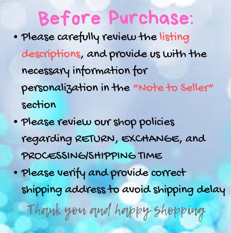 May include: A text-based image with instructions for buyers before purchasing. The text reads: "Before Purchase: Please carefully review the listing descriptions, and provide us with the necessary information for personalization in the "Note to Seller" section. Please review our shop policies regarding RETURN, EXCHANGE, and PROCESSING/SHIPPING TIME. Please verify and provide correct shipping address to avoid shipping delay. Thank you and happy shopping."