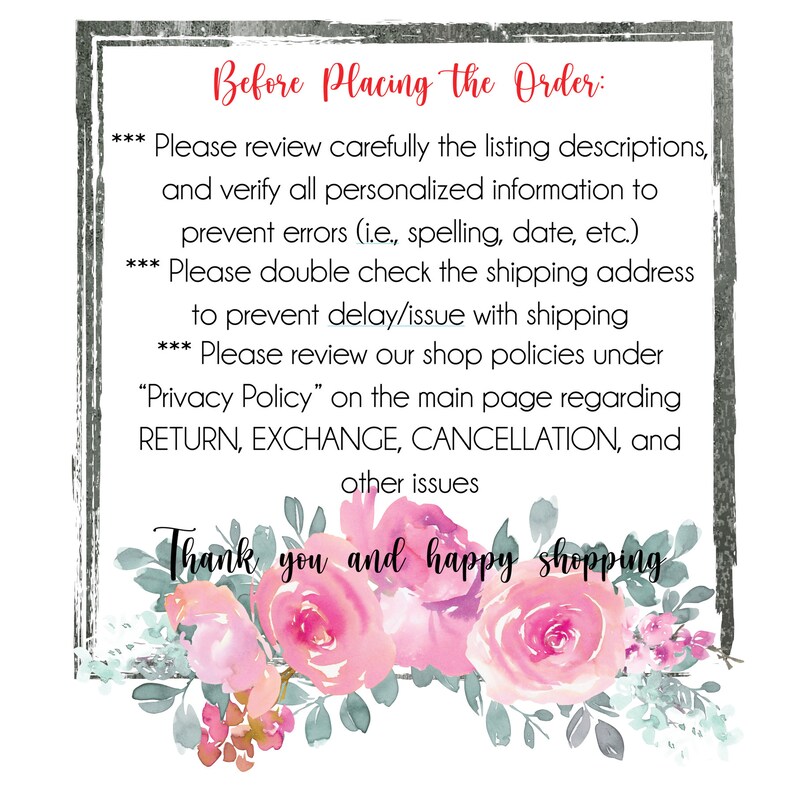 May include: A white background with a gray frame and pink watercolor flowers. The text reads "Before Placing the Order:" followed by a list of instructions for buyers. The text reads: "Please review carefully the listing descriptions, and verify all personalized information to prevent errors (i.e., spelling, date, etc.). Please double check the shipping address to prevent delay/issue with shipping. Please review our shop policies under "Privacy Policy" on the main page regarding RETURN, EXCHANGE, CANCELLATION, and other issues. Thank you and happy shopping."