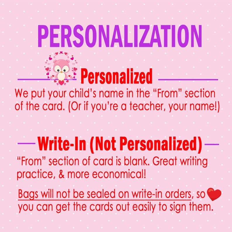 May include: Pink background with the text "PERSONALIZATION" in large purple letters. Below the text is a cartoon owl with hearts. The text "Personalized" is below the owl. The text "We put your child's name in the "From" section of the card. (Or if you're a teacher, your name!)" is below the text "Personalized". The text "Write-In (Not Personalized)" is in purple letters. The text "From" section of card is blank. Great writing practice, & more economical!" is below the text "Write-In (Not Personalized)". The text "Bags will not be sealed on write-in orders, so you can get the cards out easily to sign them." is below the text "From" section of card is blank. Great writing practice, & more economical!" and a red heart is to the right of the text.
