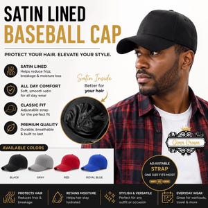 May include: A black baseball cap with a satin lining, featuring text that reads SATIN LINED BASEBALL CAP, PROTECT YOUR HAIR. ELEVATE YOUR STYLE. The cap includes an adjustable strap and is available in black, gray, red, and royal blue color options.