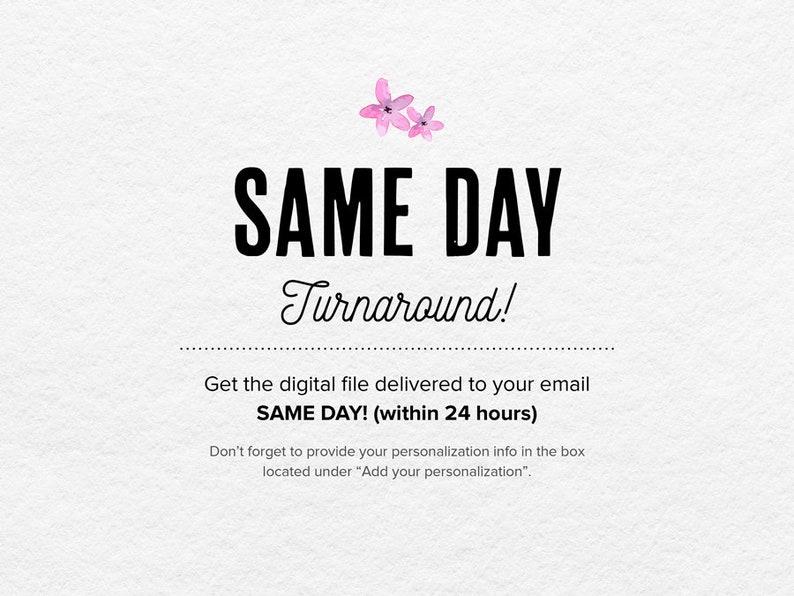 May include: A white background with pink flowers and black text that reads "SAME DAY Turnaround!" Get the digital file delivered to your email SAME DAY! (within 24 hours) Don't forget to provide your personalization info in the box located under "Add your personalization".