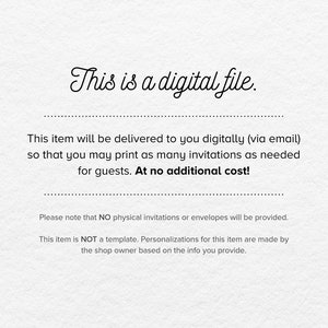 May include: Text on a white background that reads "This is a digital file." This item will be delivered to you digitally (via email) so that you may print as many invitations as needed for guests. At no additional cost! Please note that NO physical invitations or envelopes will be provided. This item is NOT a template. Personalizations for this item are made by the shop owner based on the info you provide.