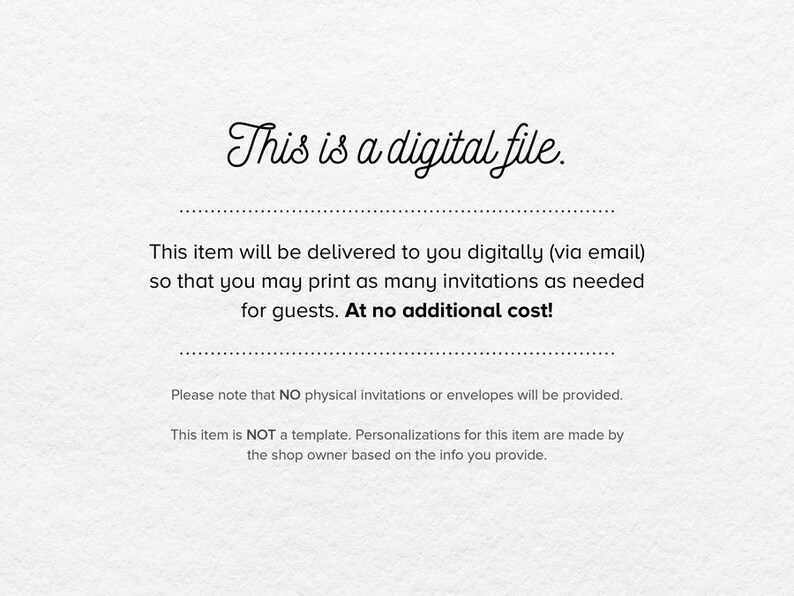 May include: Text on a white background that reads "This is a digital file." This item will be delivered to you digitally (via email) so that you may print as many invitations as needed for guests. At no additional cost! Please note that NO physical invitations or envelopes will be provided. This item is NOT a template. Personalizations for this item are made by the shop owner based on the info you provide.