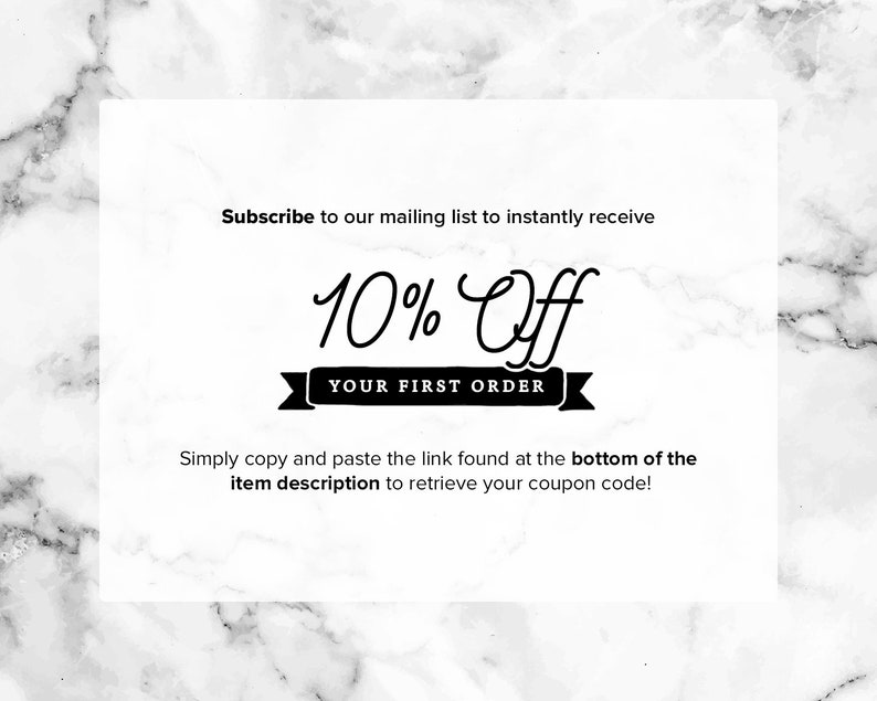 May include: A white and black graphic with a marble background. The graphic says "Subscribe to our mailing list to instantly receive 10% Off YOUR FIRST ORDER. Simply copy and paste the link found at the bottom of the item description to retrieve your coupon code!"