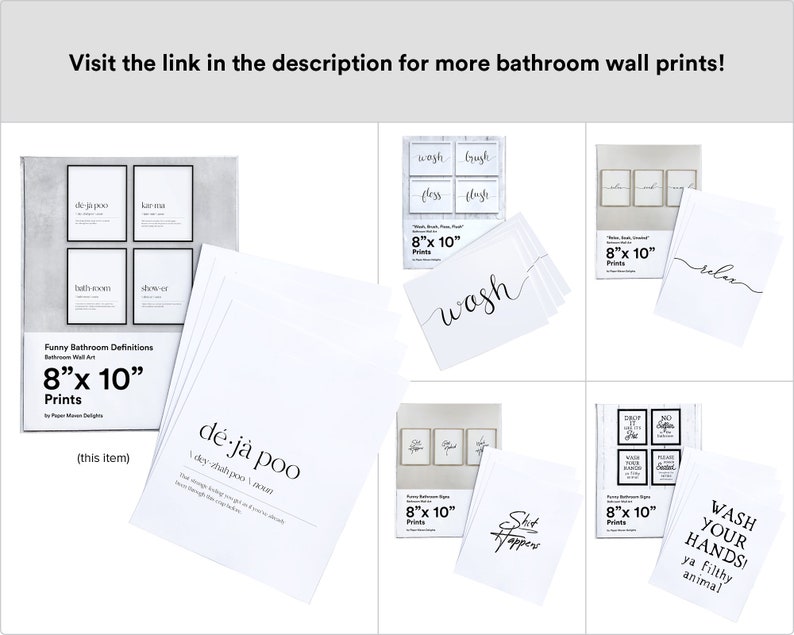 May include: Set of eight 8x10 inch printable bathroom wall art prints with funny bathroom definitions. The prints feature black text on a white background. The prints include the phrases "deja poo", "latham", "wash", "brush", "flush", "relax", "shit happens", and "wash your hands ya filthy animal".