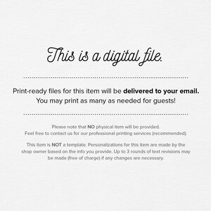 May include: Text-based image stating that this is a digital file and that print-ready files will be delivered to your email. You can print as many copies as needed for guests. It also states that no physical item will be provided and that the item is not a template. Personalizations are made by the shop owner based on the information you provide. Up to 3 rounds of text revisions may be made free of charge if any changes are necessary.