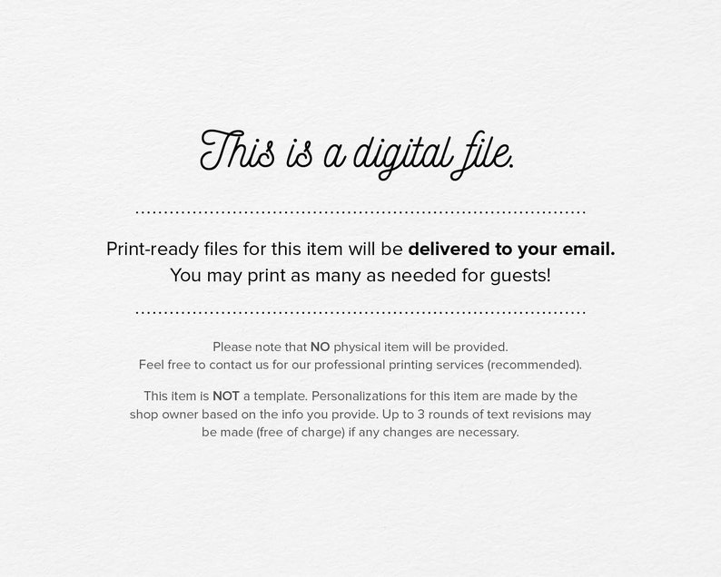May include: Text-based image stating that this is a digital file and that print-ready files will be delivered to your email. You can print as many copies as needed for guests. It also states that no physical item will be provided and that the item is not a template. Personalizations are made by the shop owner based on the information you provide. Up to 3 rounds of text revisions may be made free of charge if any changes are necessary.