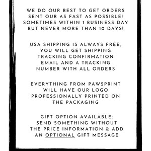 May include: Black and white text on a white background with a black border. The text reads: "We do our best to get orders sent out as fast as possible! Sometimes within 1 business day but never more than 10 days! USA shipping is always free, you will get shipping tracking confirmation email and a tracking number with all orders. Everything from Pawsprint will have our logo professionally printed on the packaging. Gift option available: Send something without the price information & add an optional gift message. Pawsprint"