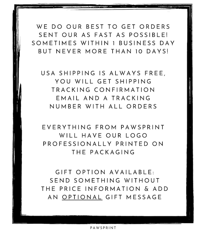 May include: Black and white text on a white background with a black border. The text reads: "We do our best to get orders sent out as fast as possible! Sometimes within 1 business day but never more than 10 days! USA shipping is always free, you will get shipping tracking confirmation email and a tracking number with all orders. Everything from Pawsprint will have our logo professionally printed on the packaging. Gift option available: Send something without the price information & add an optional gift message. Pawsprint"
