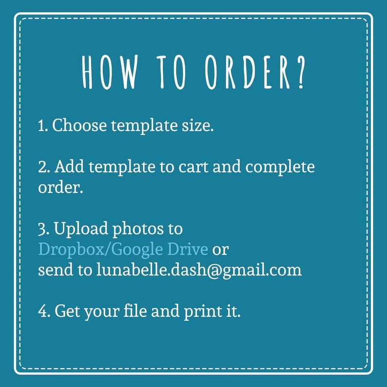 May include: A teal blue background with white text outlining how to order a template. The text reads: "HOW TO ORDER? 1. Choose template size. 2. Add template to cart and complete order. 3. Upload photos to Dropbox/Google Drive or send to lunabelle.dash@gmail.com 4. Get your file and print it."
