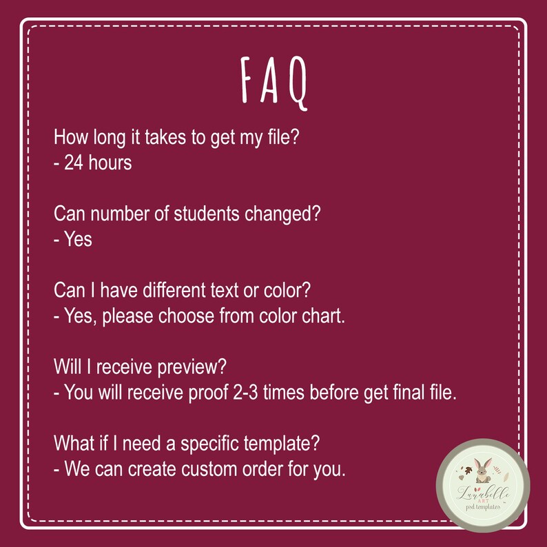 May include: A burgundy background with white text outlining frequently asked questions about a product. The text reads: "FAQ", "How long it takes to get my file? - 24 hours", "Can number of students changed? - Yes", "Can I have different text or color? - Yes, please choose from color chart.", "Will I receive preview? - You will receive proof 2-3 times before get final file.", "What if I need a specific template? - We can create custom order for you."