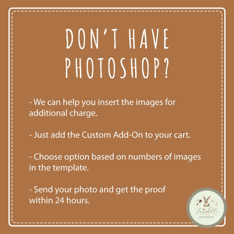 May include: A brown background with white text that reads "DON'T HAVE PHOTOSHOP?" and lists four steps for adding images to a template. The text reads: "We can help you insert the images for additional charge. Just add the Custom Add-On to your cart. Choose option based on numbers of images in the template. Send your photo and get the proof within 24 hours."