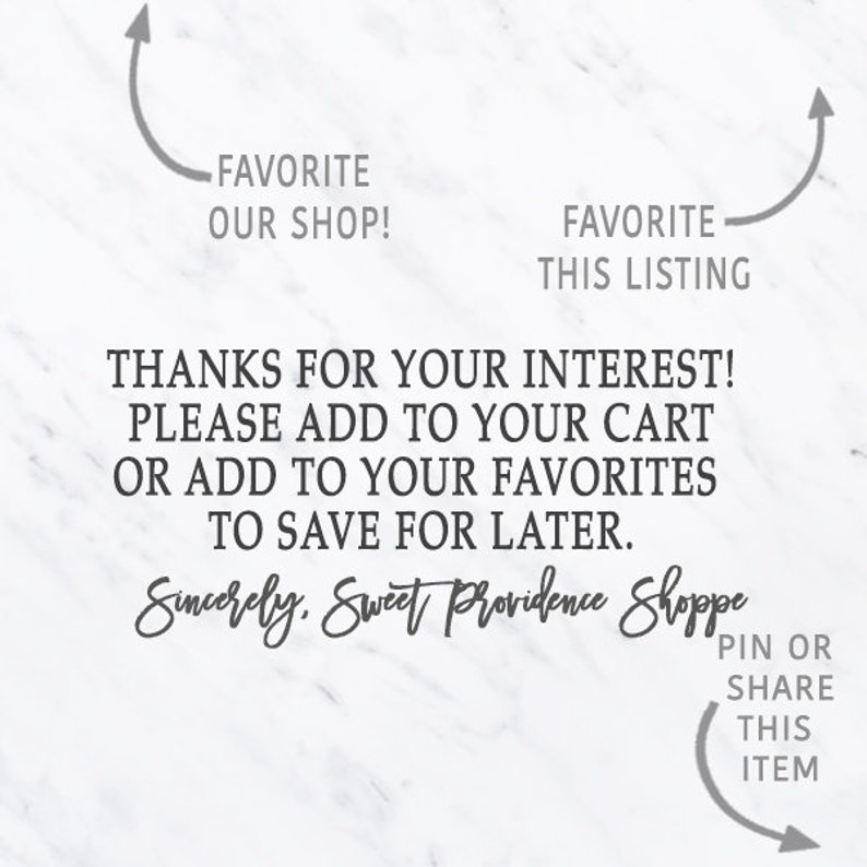 May include: Text on a white background with a marble pattern. The text reads: "FAVORITE OUR SHOP!" and "FAVORITE THIS LISTING". Below the text is a message that reads: "THANKS FOR YOUR INTEREST! PLEASE ADD TO YOUR CART OR ADD TO YOUR FAVORITES TO SAVE FOR LATER. Sincerely, Sweet Providence Shoppe".  At the bottom of the image is a curved arrow pointing to the right with the text: "PIN OR SHARE THIS ITEM".