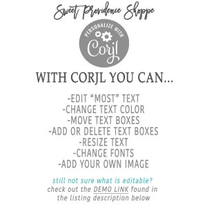 May include: A gray circle with the text "PERSONALIZE WITH Corjl" and a gear icon. The text "Sweet Providence Shoppe" is above the circle. Below the circle, the text "WITH CORJL YOU CAN..." is displayed. A list of features is below the text, including "EDIT "MOST" TEXT", "CHANGE TEXT COLOR", "MOVE TEXT BOXES", "ADD OR DELETE TEXT BOXES", "RESIZE TEXT", "CHANGE FONTS", and "ADD YOUR OWN IMAGE". The text "still not sure what is editable? check out the DEMO LINK found in the listing description below" is at the bottom of the image.