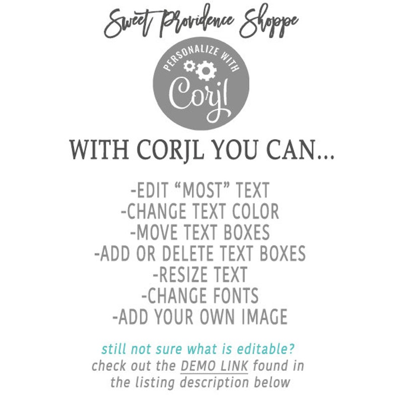 May include: A gray circle with the text "PERSONALIZE WITH Corjl" and a gear icon. The text "Sweet Providence Shoppe" is above the circle. Below the circle, the text "WITH CORJL YOU CAN..." is displayed. A list of features is below the text, including "EDIT "MOST" TEXT", "CHANGE TEXT COLOR", "MOVE TEXT BOXES", "ADD OR DELETE TEXT BOXES", "RESIZE TEXT", "CHANGE FONTS", and "ADD YOUR OWN IMAGE". The text "still not sure what is editable? check out the DEMO LINK found in the listing description below" is at the bottom of the image.
