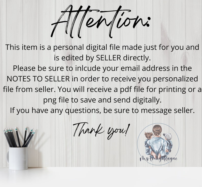 May include: A digital file download notice with text that reads "Attention: This item is a personal digital file made just for you and is edited by SELLER directly. Please be sure to include your email address in the NOTES TO SELLER in order to receive you personalized file from seller. You will receive a pdf file for printing or a png file to save and send digitally. If you have any questions, be sure to message seller. Thank you!" and a signature that reads "Ms AmayaRayne".