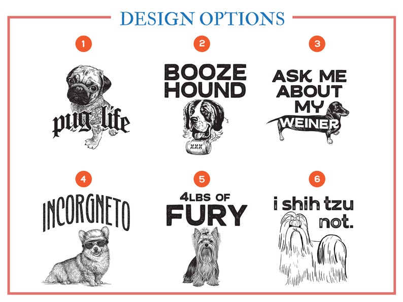 There are 9 different options for dog t shirts.  Number one is Pug Life.  Number two is Booze Hound. Number three is Ask Me About My Weiner. Number four is Incorgneto.  Number five is four pounds of fury.  Number six is I Shih Tzu Not.