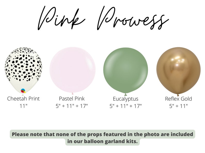 May include: Four different balloon colors and patterns: cheetah print, pastel pink, eucalyptus green, and reflex gold. The balloons are available in 5", 11", and 17" sizes.  The text "Pink Prowess" is at the top of the image. The text "Please note that none of the props featured in the photo are included in our balloon garland kits." is at the bottom of the image.