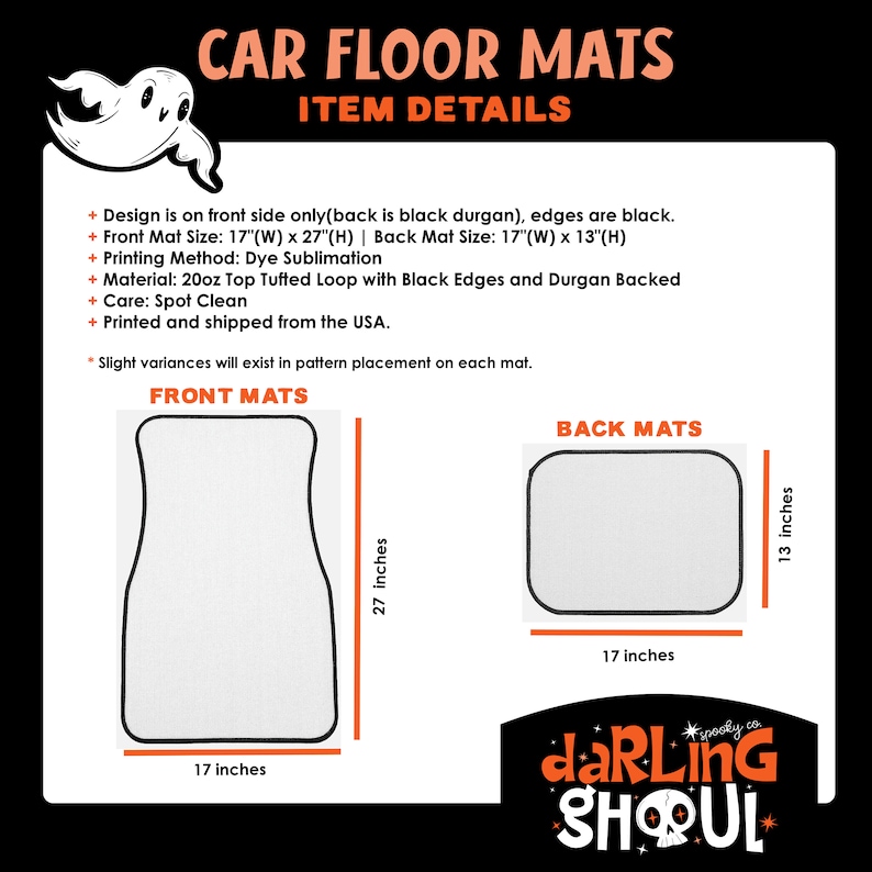 May include: A set of two car floor mats with a spooky ghost design. The front mat is 17 inches wide by 27 inches long. The back mat is 17 inches wide by 13 inches long. The mats are printed with a dye sublimation method and have black edges and a black durgan backing. The mats are made of 20oz top tufted loop material and are spot cleanable. The mats are printed and shipped from the USA.