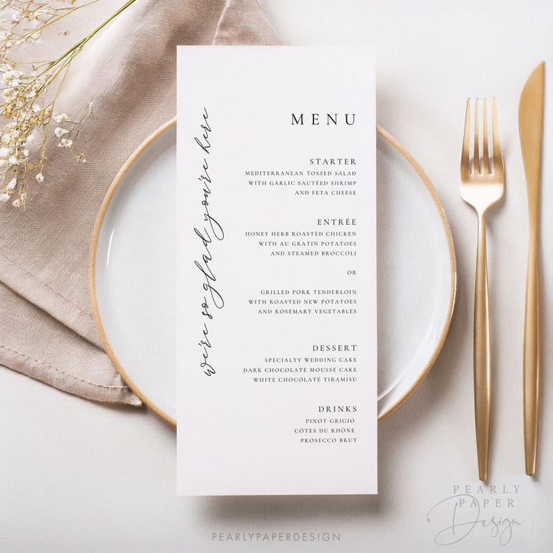 May include: A white wedding menu card with black text. The menu includes starter, entree, dessert, and drinks. The text reads: "We're so glad you're here."  "MENU"  "STARTER"  "MEDITERRANEAN TOSSED SALAD WITH GARLIC SAUTEED SHRIMP AND FETA CHEESE"  "ENTR&Eacute;E"  "HONEY HERB ROASTED CHICKEN WITH AU GRATIN POTATOES AND STEAMED BROCCOLI OR GRILLED PORK TENDERLOIN WITH ROASTED NEW POTATOES AND ROSEMARY VEGETABLES"  "DESSERT"  "SPECIALTY WEDDING CAKE DARK CHOCOLATE MOUSSE CAKE WHITE CHOCOLATE TIRAMISU"  "DRINKS"  "PINOT GRIGIO C&Ocirc;TES DU RH&Ocirc;NE PROSECCO BRUT"  "PEARLYPAPERDESIGN"