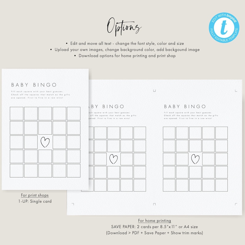 May include: Printable baby bingo cards with a black and white design. The cards feature a heart in the center and the text "Baby Bingo" at the top. The text "Fill each square with your best guesses. Check off the squares that match as the gifts are opened. First to five in a row wins!" is included on the cards. The cards are designed for home printing and can be printed on 8.5 x 11 inch or A4 paper.
