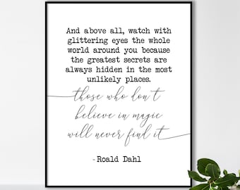 May include: Black and white printable quote by Roald Dahl: "And above all, watch with glittering eyes the whole world around you because the greatest secrets are always hidden in the most unlikely places. Those who don't believe in magic will never find it."