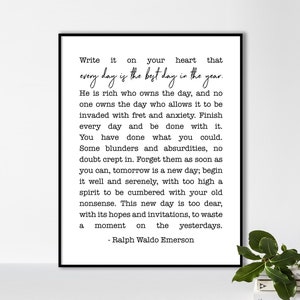 May include: Black and white typography print with a quote by Ralph Waldo Emerson. The quote reads: "Write it on your heart that every day is the best day in the year. He is rich who owns the day, and no one owns the day who allows it to be invaded with fret and anxiety. Finish every day and be done with it. You have done what you could. Some blunders and absurdities, no doubt crept in. Forget them as soon as you can, tomorrow is a new day; begin it well and serenely, with too high a spirit to be cumbered with your old nonsense. This new day is too dear, with its hopes and invitations, to waste a moment on the yesterdays."