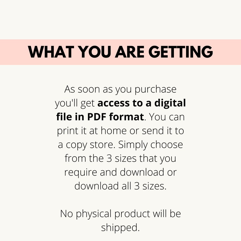 May include: Text on a pink background that reads "WHAT YOU ARE GETTING".  The text below explains that upon purchase, you will receive access to a digital file in PDF format. You can print it at home or send it to a copy store. You can choose from three sizes and download or download all three sizes. The text concludes by stating that no physical product will be shipped.