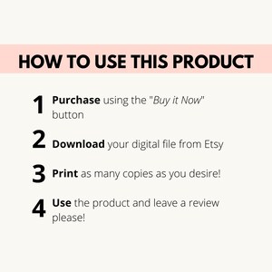 May include: A white background with black text outlining how to use a digital product. The steps are numbered 1 through 4. Step 1: Purchase using the "Buy it Now" button. Step 2: Download your digital file from Etsy. Step 3: Print as many copies as you desire. Step 4: Use the product and leave a review please!