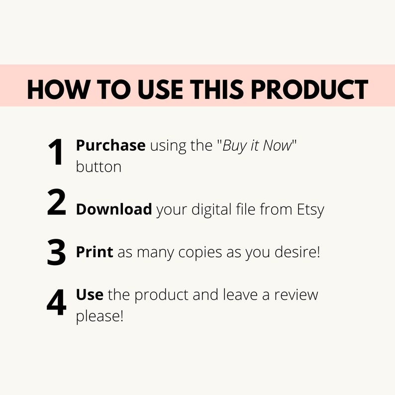 May include: A white background with black text outlining how to use a digital product. The steps are numbered 1 through 4. Step 1: Purchase using the "Buy it Now" button. Step 2: Download your digital file from Etsy. Step 3: Print as many copies as you desire. Step 4: Use the product and leave a review please!
