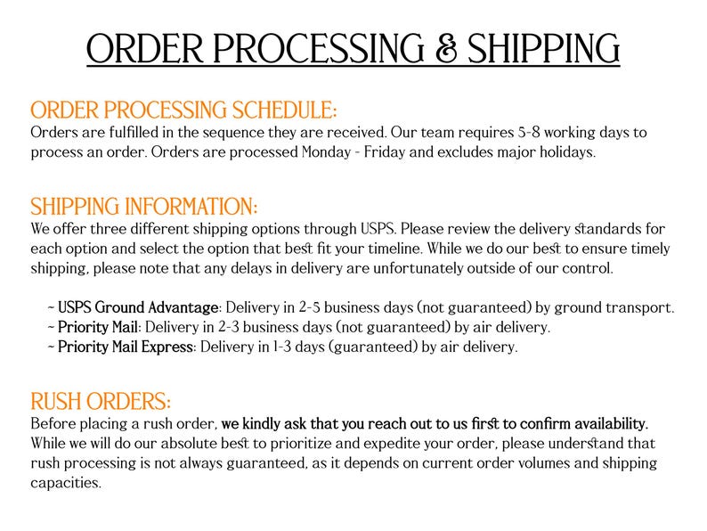 May include: A white informational document with black and orange text titled ORDER PROCESSING & SHIPPING. It outlines order processing schedules, shipping options via USPS including Ground Advantage, Priority Mail, and Priority Mail Express, and policies regarding rush orders.