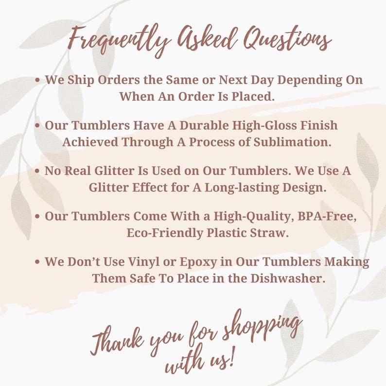 May include: Frequently Asked Questions about tumblers.  We ship orders the same or next day depending on when an order is placed. Our tumblers have a durable high-gloss finish achieved through a process of sublimation. No real glitter is used on our tumblers. We use a glitter effect for a long-lasting design. Our tumblers come with a high-quality, BPA-free, eco-friendly plastic straw. We don't use vinyl or epoxy in our tumblers making them safe to place in the dishwasher. Thank you for shopping with us!