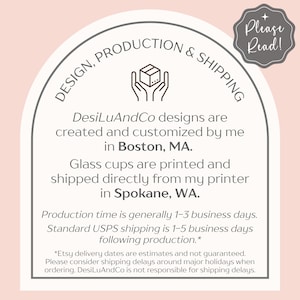 以下が含まれることがあります： ピンクの背景に白いアーチがあり、その上に「DESIGN, PRODUCTION & SHIPPING」という茶色のテキストが書かれています。「DesiLuAndCo designs are created and customized by me in Boston, MA. Glass cups are printed and shipped directly from my printer in Spokane, WA.」という茶色のテキストがあります。「Production time is generally 1-3 business days. Standard USPS shipping is 1-5 business days following production.*」という茶色のテキストがあります。「*Etsy delivery dates are estimates and not guaranteed. Please consider shipping delays around major holidays when ordering. DesiLuAndCo is not responsible for shipping delays.」という茶色のテキストがあります。