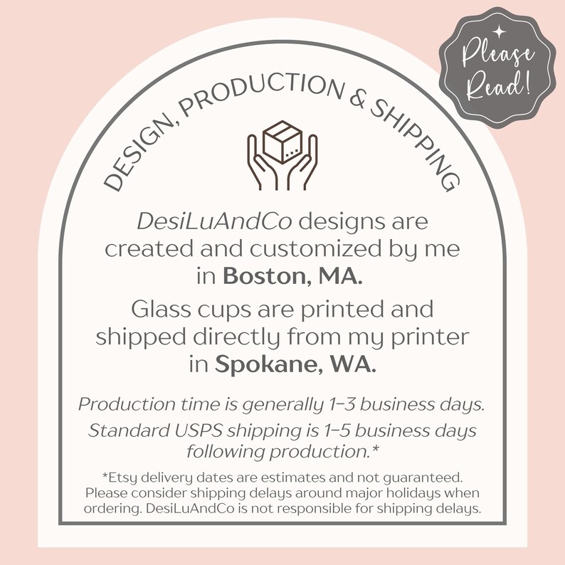 以下が含まれることがあります： ピンクの背景に白いアーチがあり、その上に「DESIGN, PRODUCTION & SHIPPING」という茶色のテキストが書かれています。「DesiLuAndCo designs are created and customized by me in Boston, MA. Glass cups are printed and shipped directly from my printer in Spokane, WA.」という茶色のテキストがあります。「Production time is generally 1-3 business days. Standard USPS shipping is 1-5 business days following production.*」という茶色のテキストがあります。「*Etsy delivery dates are estimates and not guaranteed. Please consider shipping delays around major holidays when ordering. DesiLuAndCo is not responsible for shipping delays.」という茶色のテキストがあります。