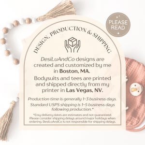 May include: A graphic with a light brown background and a white arch with the text "DESIGN, PRODUCTION & SHIPPING" in black. The text "DesiLuAndCo designs are created and customized by me in Boston, MA." is in black text. The text "Bodysuits and tees are printed and shipped directly from my printer in Las Vegas, NV." is in black text. The text "Production time is generally 1-3 business days. Standard USPS shipping is 1-5 business days following production." is in black text. The text "*Etsy delivery dates are estimates and not guaranteed. Please consider shipping delays around major holidays when ordering. DesiLuAndCo is not responsible for shipping delays." is in black text.