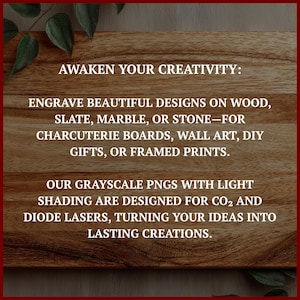 May include: A wooden background with text that reads: "AWAKEN YOUR CREATIVITY: ENGRAVE BEAUTIFUL DESIGNS ON WOOD, SLATE, MARBLE, OR STONE&mdash;FOR CHARCUTERIE BOARDS, WALL ART, DIY GIFTS, OR FRAMED PRINTS. OUR GRAYSCALE PNGS WITH LIGHT SHADING ARE DESIGNED FOR CO2 AND DIODE LASERS, TURNING YOUR IDEAS INTO LASTING CREATIONS."