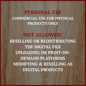 May include: A wooden background with a red border and white text. The text reads "PERSONAL USE, COMMERCIAL USE FOR PHYSICAL PRODUCTS ONLY, NOT ALLOWED: RESELLING OR REDISTRIBUTING THE DIGITAL FILE, UPLOADING OR PRINT-ON-DEMAND PLATFORMS, MODIFYING & RESELLING AS DIGITAL PRODUCTS."