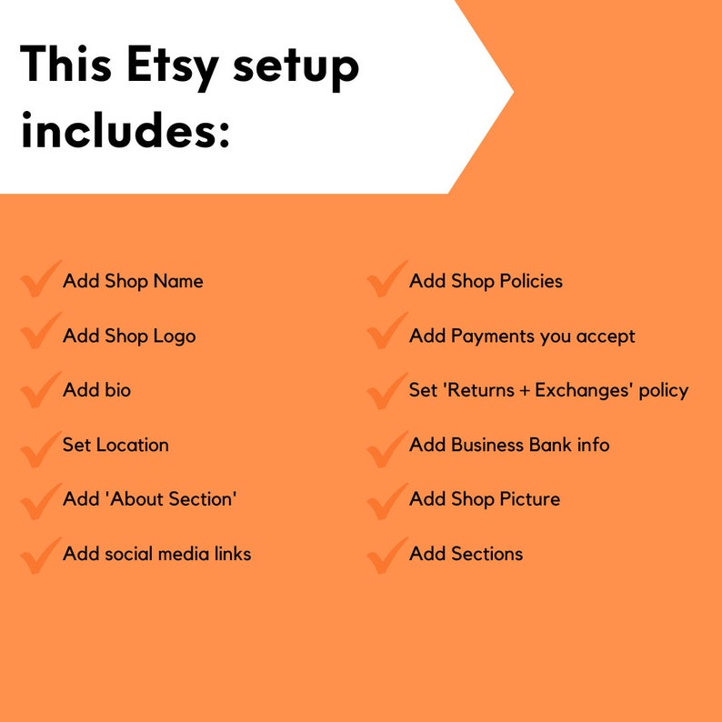 May include: A checklist of steps to set up an Etsy shop, including adding a shop name, logo, bio, location, about section, social media links, shop policies, payment methods, returns and exchanges policy, business bank information, shop picture, and sections.