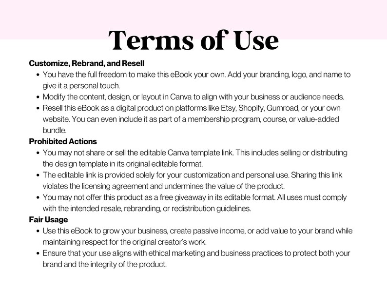 May include: Terms of Use for an eBook. You can customize, rebrand, and resell the eBook. Prohibited actions include sharing or selling the editable Canva template link. Fair usage includes using the eBook to grow your business, create passive income, or add value to your brand.