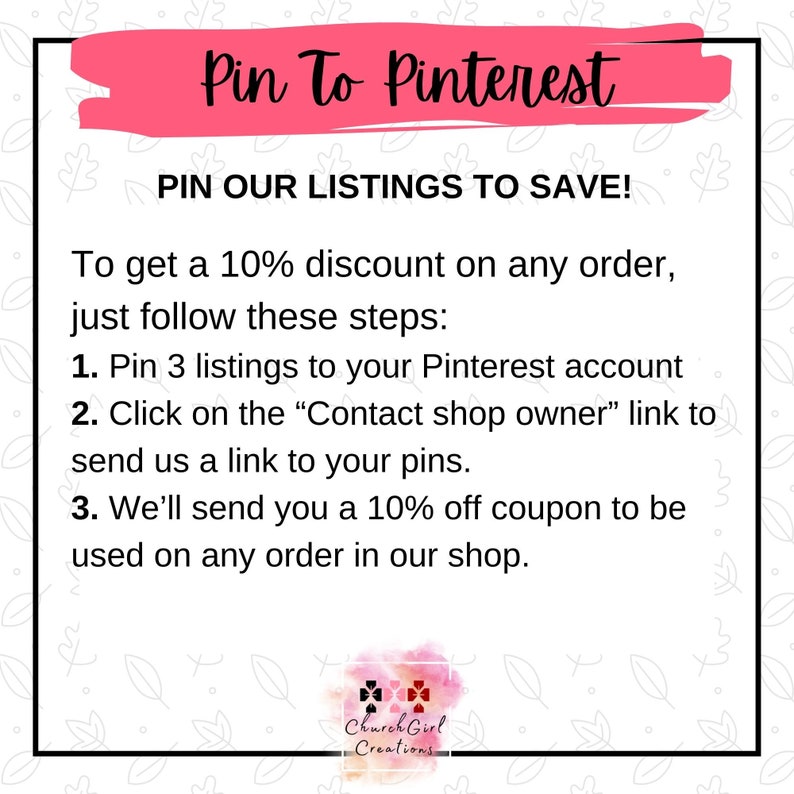 May include: Pink and white graphic with the text "Pin To Pinterest" and "Pin Our Listings To Save!"  To get a 10% discount on any order, just follow these steps: 1. Pin 3 listings to your Pinterest account 2. Click on the "Contact shop owner" link to send us a link to your pins. 3. We'll send you a 10% off coupon to be used on any order in our shop.  The graphic also includes the text "Church Girl Creations".