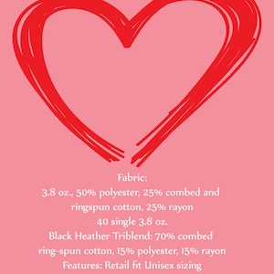 May include: A red heart drawn on a pink background with text describing the fabric and features of a t-shirt. Fabric: 3.8 oz., 50% polyester, 25% combed and ringspun cotton, 25% rayon. 40 single 3.8 oz. Black Heather Triblend: 70% combed ring-spun cotton, 15% polyester, 15% rayon. Features: Retail fit Unisex sizing. Sideseamed.