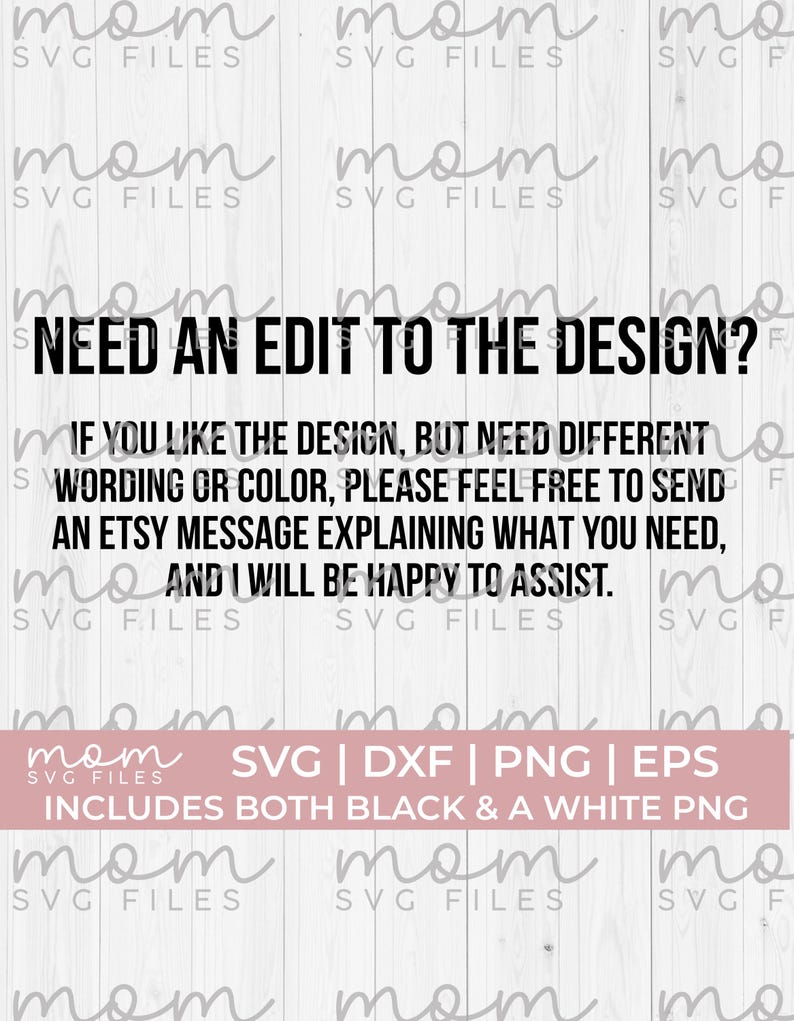 May include: Black and white text on a white wood background. The text reads "Need an edit to the design? If you like the design, but need different wording or color, please feel free to send an Etsy message explaining what you need, and I will be happy to assist." Below the text is a pink rectangle with the text "SVG | DXF | PNG | EPS Includes both black & a white PNG"