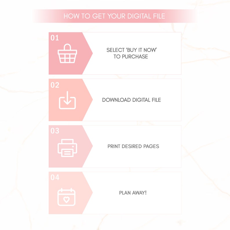 May include: A pink and white graphic with four steps on how to get a digital file. The steps are numbered 1 through 4. Step 1 is a shopping cart icon with the text "Select 'Buy It Now' to Purchase". Step 2 is a download icon with the text "Download Digital File". Step 3 is a printer icon with the text "Print Desired Pages". Step 4 is a calendar icon with a heart inside and the text "Plan Away!"