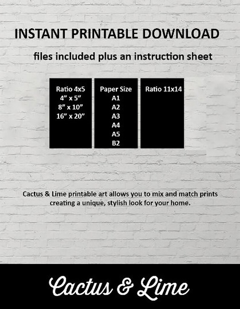 May include: A white brick wall background with black text that reads "INSTANT PRINTABLE DOWNLOAD files included plus an instruction sheet".  There are three black boxes with white text. The first box lists "Ratio 4x5" with the following sizes: "4" x 5", "8" x 10", "16" x 20". The second box lists "Paper Size" with the following sizes: "A1", "A2", "A3", "A4", "A5", "B2". The third box lists "Ratio 11x14". Below the boxes, the text reads "Cactus & Lime printable art allows you to mix and match prints creating a unique, stylish look for your home."  At the bottom of the image, the text reads "Cactus & Lime".