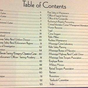 May include: A table of contents page from a book titled 'Table of Contents'. The page lists various departments and offices within a state highway patrol, including the Governor's Letter, the Commissioner's Letter, the Office of the Colonel, the Mississippi Highway Safety Patrol Uniform Division, the Mississippi Highway Safety Patrol Enforcement Regions, the Mississippi Bureau of Investigation, the Driver Services Division, the Office of Statewide Terrorist Training/Emergency Operations Center, the Mississippi Law Enforcement Officers' Training Academy, the Training Division, the Cadet Class #56, the Honor Guard, the Pistol Team, the Air Operations Division, the Communications Department, the Internal Affairs Department, the Fleet Safety & Maintenance Department, the Office of Support Services, the Office of the Comptroller, the Purchasing & Property Accounting Department, the Criminal Information Center/Management Information Systems, the Human Resources Department, the Legal Department, the Crime Stoppers Department, the Public Affairs Department, the Facilities Maintenance Department, the Mississippi Crime Laboratory, the Public Safety Planning Department, the Mississippi Bureau of Narcotics, the Mississippi Highway Patrol Credit Union, the Mississippi State Troopers Association, the Employee Roster, the Military Honors Department, the Retired Troopers Association, the Retirees Department, the Promotions Department, the Yearbook Committee, and the Index.
