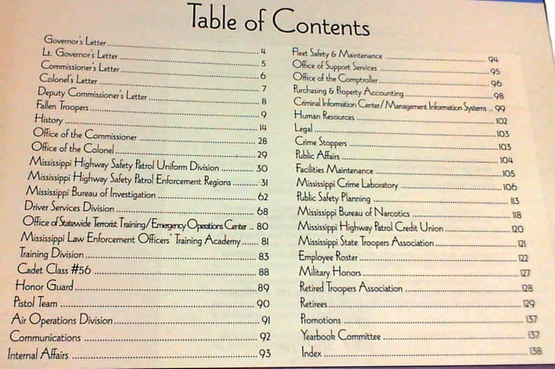 May include: A table of contents page from a book titled 'Table of Contents'. The page lists various departments and offices within a state highway patrol, including the Governor's Letter, the Commissioner's Letter, the Office of the Colonel, the Mississippi Highway Safety Patrol Uniform Division, the Mississippi Highway Safety Patrol Enforcement Regions, the Mississippi Bureau of Investigation, the Driver Services Division, the Office of Statewide Terrorist Training/Emergency Operations Center, the Mississippi Law Enforcement Officers' Training Academy, the Training Division, the Cadet Class #56, the Honor Guard, the Pistol Team, the Air Operations Division, the Communications Department, the Internal Affairs Department, the Fleet Safety & Maintenance Department, the Office of Support Services, the Office of the Comptroller, the Purchasing & Property Accounting Department, the Criminal Information Center/Management Information Systems, the Human Resources Department, the Legal Department, the Crime Stoppers Department, the Public Affairs Department, the Facilities Maintenance Department, the Mississippi Crime Laboratory, the Public Safety Planning Department, the Mississippi Bureau of Narcotics, the Mississippi Highway Patrol Credit Union, the Mississippi State Troopers Association, the Employee Roster, the Military Honors Department, the Retired Troopers Association, the Retirees Department, the Promotions Department, the Yearbook Committee, and the Index.