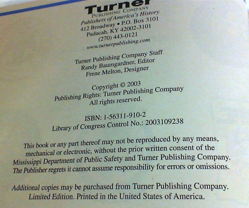 May include: A white page with black text. The text reads 'Turner Publishing Company', 'Publishers of America's History', '412 Broadway. P.O. Box 3101', 'Paducah, KY 42002-3101', '(270) 443-0121', 'www.turnerpublishing.com', 'Turner Publishing Company Staff', 'Randy Baumgardner, Editor', 'Frene Melton, Designer', 'Copyright © 2003', 'Publishing Rights: Turner Publishing Company', 'All rights reserved.', 'ISBN: 1-56311-910-2', 'Library of Congress Control No.: 2003109238', 'This book or any part thereof may not be reproduced by any means, mechanical or electronic, without the prior written consent of the Mississippi Department of Public Safety and Turner Publishing Company.', 'The Publisher regrets it cannot assume responsibility for errors or omissions.', 'Additional copies may be purchased from Turner Publishing Company.', 'Limited Edition. Printed in the United States of America.'