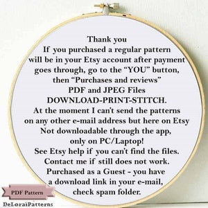 May include: A white circle with a gold border containing text about downloading a purchased pattern from Etsy. The text reads: "Thank you. If you purchased a regular pattern will be in your Etsy account after payment goes through, go to the "YOU" button, then "Purchases and reviews" PDF and JPEG Files DOWNLOAD-PRINT-STITCH. At the moment I can't send the patterns on any other e-mail address but here on Etsy Not downloadable through the app, only on PC/Laptop! See Etsy help if you can't find the files. Contact me if still does not work. Purchased as a Guest - you have a download link in your e-mail, check spam folder."